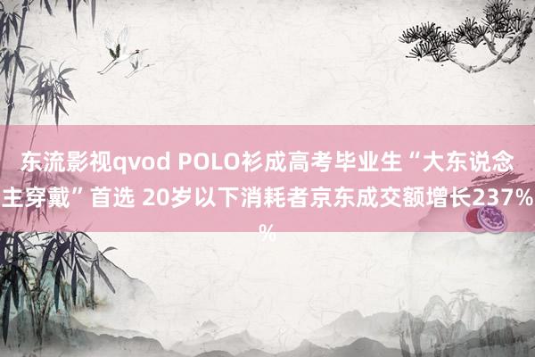 东流影视qvod POLO衫成高考毕业生“大东说念主穿戴”首选 20岁以下消耗者京东成交额增长237%