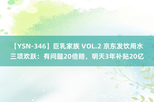 【YSN-346】巨乳家族 VOL.2 京东发饮用水三项欢跃：有问题20倍赔，明天3年补贴20亿