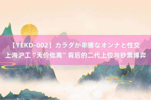 【YEKD-002】カラダが卑猥なオンナと性交 上海沪工“天价仳离”背后的二代上位与钞票博弈