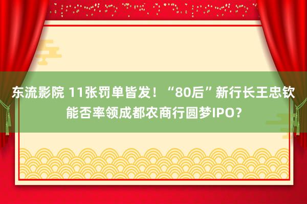 东流影院 11张罚单皆发！“80后”新行长王忠钦能否率领成都农商行圆梦IPO？