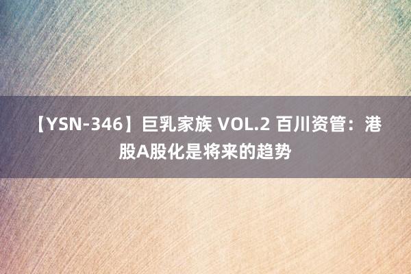 【YSN-346】巨乳家族 VOL.2 百川资管：港股A股化是将来的趋势