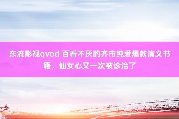 东流影视qvod 百看不厌的齐市纯爱爆款演义书籍，仙女心又一次被诊治了