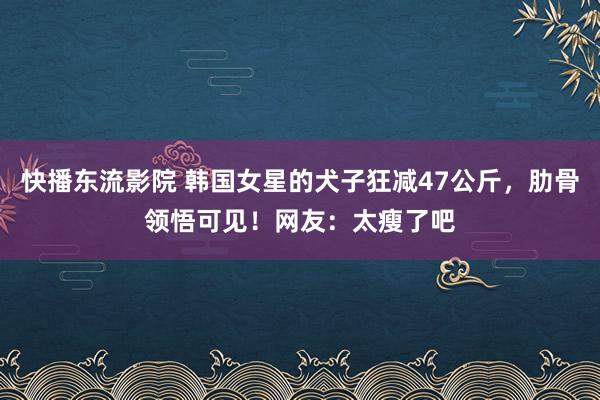 快播东流影院 韩国女星的犬子狂减47公斤，肋骨领悟可见！网友：太瘦了吧