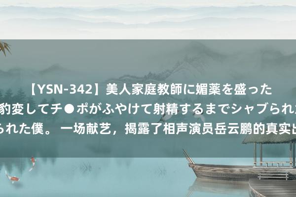 【YSN-342】美人家庭教師に媚薬を盛ったら、ドすけべぇ先生に豹変してチ●ポがふやけて射精するまでシャブられた僕。 一场献艺，揭露了相声演员岳云鹏的真实出镜，于谦昔时没说错