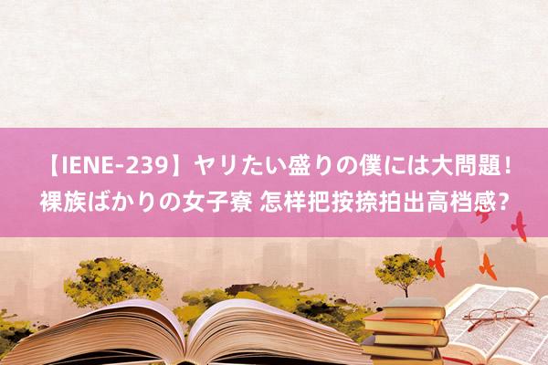 【IENE-239】ヤリたい盛りの僕には大問題！裸族ばかりの女子寮 怎样把按捺拍出高档感？