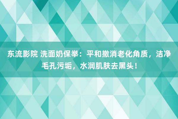 东流影院 洗面奶保举：平和撤消老化角质，洁净毛孔污垢，水润肌肤去黑头！