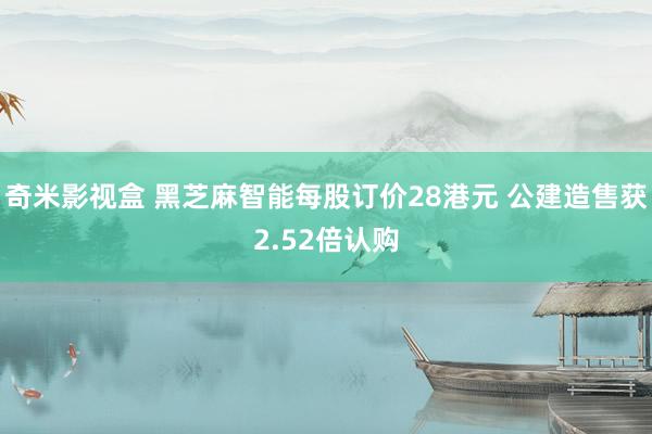 奇米影视盒 黑芝麻智能每股订价28港元 公建造售获2.52倍认购