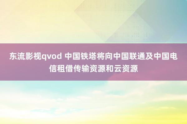 东流影视qvod 中国铁塔将向中国联通及中国电信租借传输资源和云资源