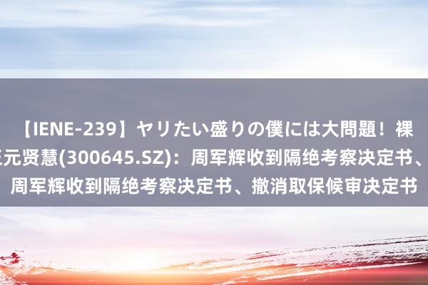 【IENE-239】ヤリたい盛りの僕には大問題！裸族ばかりの女子寮 正元贤慧(300645.SZ)：周军辉收到隔绝考察决定书、撤消取保候审决定书