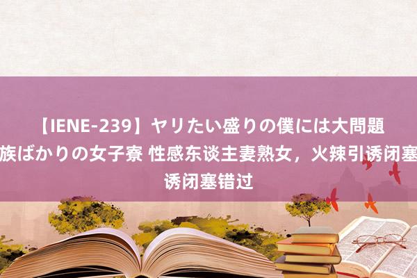 【IENE-239】ヤリたい盛りの僕には大問題！裸族ばかりの女子寮 性感东谈主妻熟女，火辣引诱闭塞错过