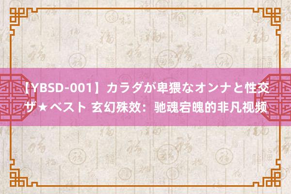 【YBSD-001】カラダが卑猥なオンナと性交 ザ★ベスト 玄幻殊效：驰魂宕魄的非凡视频