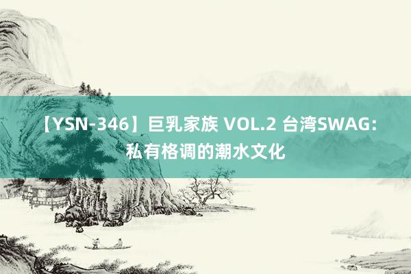 【YSN-346】巨乳家族 VOL.2 台湾SWAG：私有格调的潮水文化