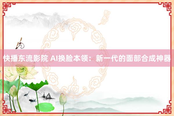 快播东流影院 AI换脸本领：新一代的面部合成神器