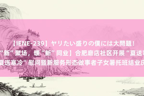 【IENE-239】ヤリたい盛りの僕には大問題！裸族ばかりの女子寮 【黉“新”聚场，暖“新”同业】合肥磨店社区开展“夏送寒冷”慰问暨新服务形态做事者子女暑托班结业庆典  _大皖新闻 | 安徽网