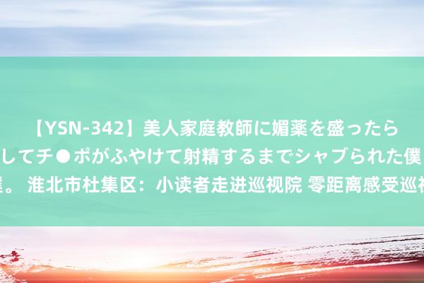 【YSN-342】美人家庭教師に媚薬を盛ったら、ドすけべぇ先生に豹変してチ●ポがふやけて射精するまでシャブられた僕。 淮北市杜集区：小读者走进巡视院 零距离感受巡视职责_大皖新闻 | 安徽网