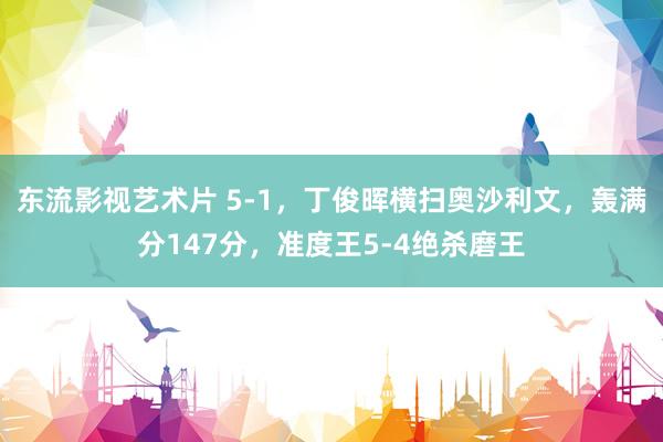 东流影视艺术片 5-1，丁俊晖横扫奥沙利文，轰满分147分，准度王5-4绝杀磨王