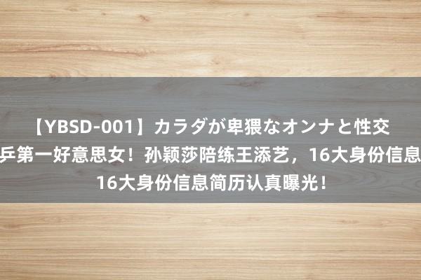 【YBSD-001】カラダが卑猥なオンナと性交 ザ★ベスト 国乒第一好意思女！孙颖莎陪练王添艺，16大身份信息简历认真曝光！