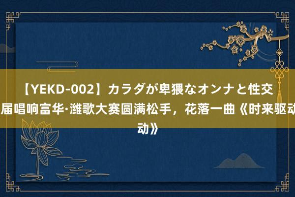 【YEKD-002】カラダが卑猥なオンナと性交 首届唱响富华·潍歌大赛圆满松手，花落一曲《时来驱动》