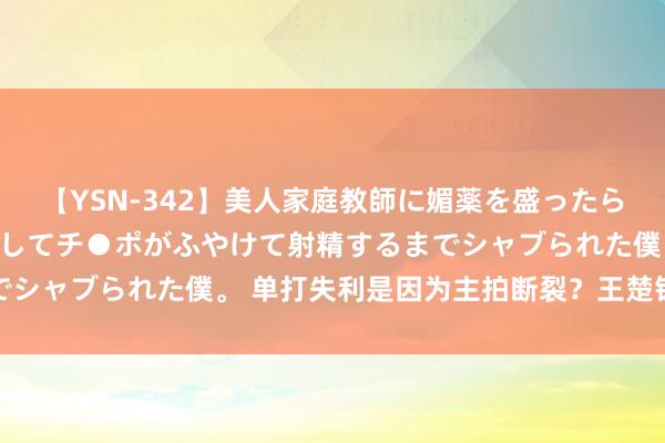 【YSN-342】美人家庭教師に媚薬を盛ったら、ドすけべぇ先生に豹変してチ●ポがふやけて射精するまでシャブられた僕。 单打失利是因为主拍断裂？王楚钦再回复