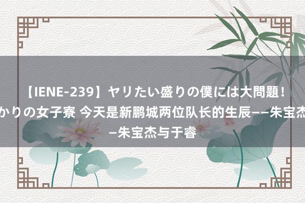 【IENE-239】ヤリたい盛りの僕には大問題！裸族ばかりの女子寮 今天是新鹏城两位队长的生辰——朱宝杰与于睿