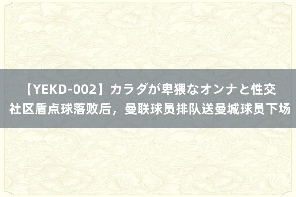 【YEKD-002】カラダが卑猥なオンナと性交 社区盾点球落败后，曼联球员排队送曼城球员下场