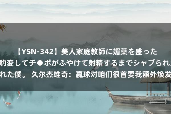 【YSN-342】美人家庭教師に媚薬を盛ったら、ドすけべぇ先生に豹変してチ●ポがふやけて射精するまでシャブられた僕。 久尔杰维奇：赢球对咱们很首要我额外焕发，伊朗是亚洲顶尖球队