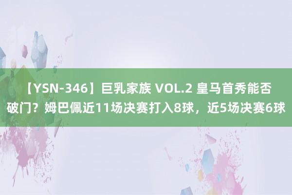 【YSN-346】巨乳家族 VOL.2 皇马首秀能否破门？姆巴佩近11场决赛打入8球，近5场决赛6球