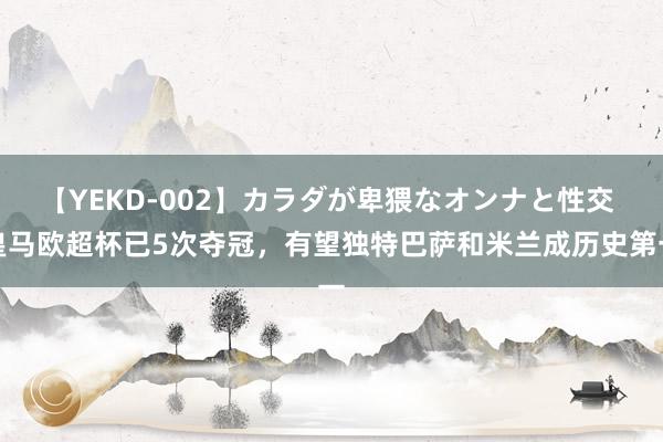 【YEKD-002】カラダが卑猥なオンナと性交 皇马欧超杯已5次夺冠，有望独特巴萨和米兰成历史第一