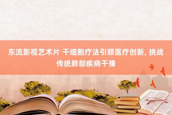 东流影视艺术片 干细胞疗法引颈医疗创新， 挑战传统肺部疾病干豫