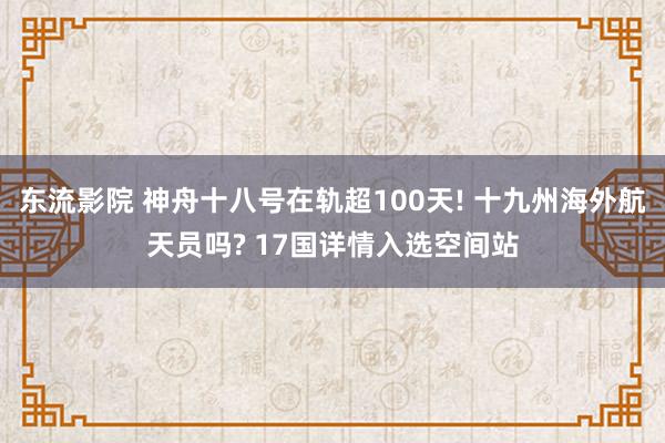 东流影院 神舟十八号在轨超100天! 十九州海外航天员吗? 17国详情入选空间站