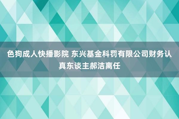 色狗成人快播影院 东兴基金科罚有限公司财务认真东谈主郝洁离任