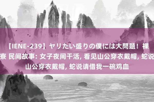 【IENE-239】ヤリたい盛りの僕には大問題！裸族ばかりの女子寮 民间故事: 女子夜间干活， 看见山公穿衣戴帽， 蛇说请借我一碗鸡血