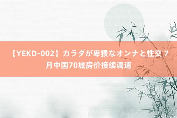 【YEKD-002】カラダが卑猥なオンナと性交 7月中国70城房价接续调遣