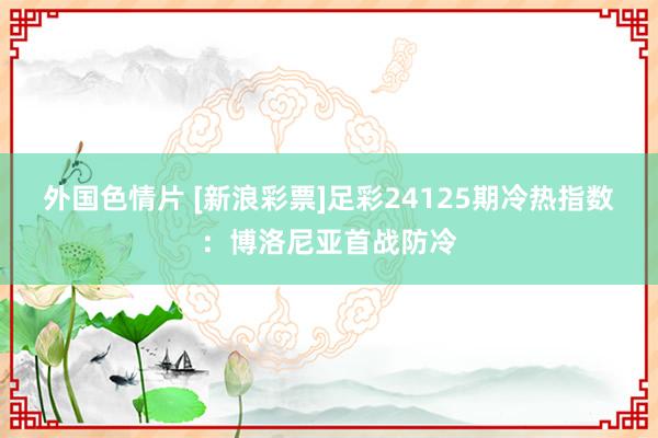 外国色情片 [新浪彩票]足彩24125期冷热指数：博洛尼亚首战防冷