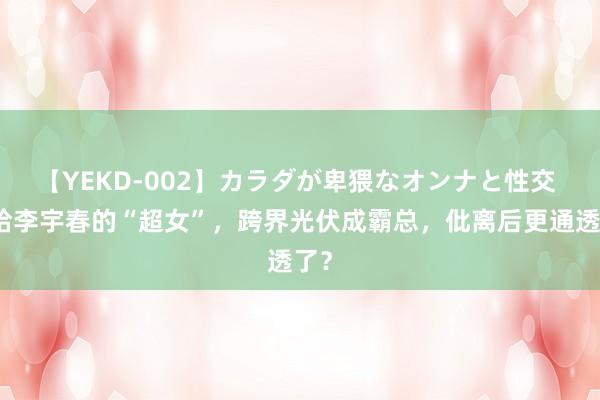 【YEKD-002】カラダが卑猥なオンナと性交 败给李宇春的“超女”，跨界光伏成霸总，仳离后更通透了？