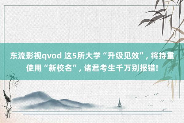 东流影视qvod 这5所大学“升级见效”, 将持重使用“新校名”, 诸君考生千万别报错!