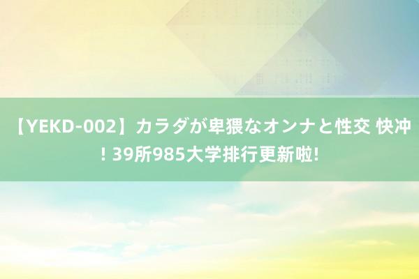 【YEKD-002】カラダが卑猥なオンナと性交 快冲! 39所985大学排行更新啦!