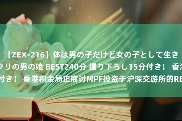 【ZEX-216】体は男の子だけど女の子として生きてる 感じやすいペニクリの男の娘 BEST240分 撮り下ろし15分付き！ 香港积金局正商讨MPF投资于沪深交游所的REITs 不设投资上限