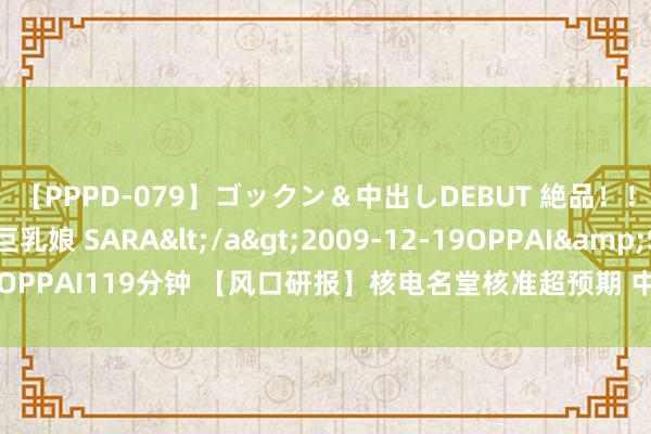 【PPPD-079】ゴックン＆中出しDEBUT 絶品！！ピンク乳首の美巨乳娘 SARA</a>2009-12-19OPPAI&$OPPAI119分钟 【风口研报】核电名堂核准超预期 中国核电发展边缘正在改善