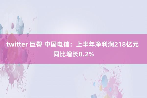 twitter 巨臀 中国电信：上半年净利润218亿元 同比增长8.2%