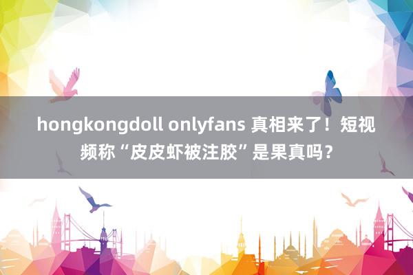 hongkongdoll onlyfans 真相来了！短视频称“皮皮虾被注胶”是果真吗？