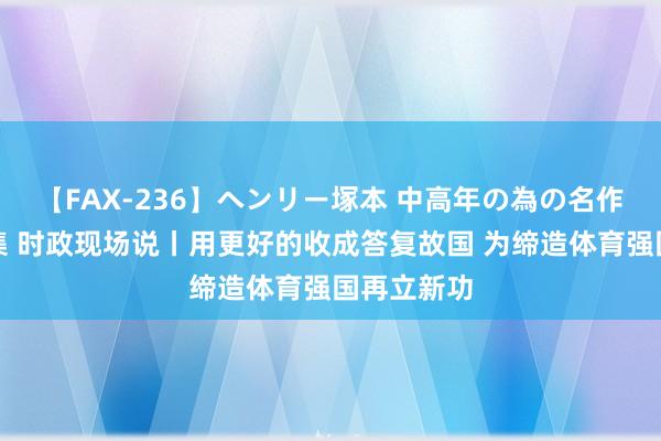 【FAX-236】ヘンリー塚本 中高年の為の名作裏ビデオ集 时政现场说丨用更好的收成答复故国 为缔造体育强国再立新功