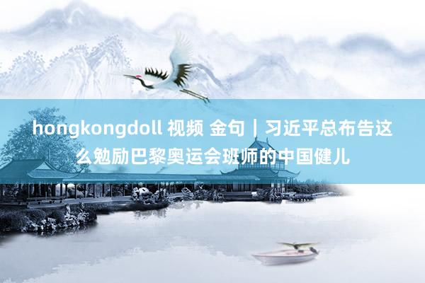 hongkongdoll 视频 金句｜习近平总布告这么勉励巴黎奥运会班师的中国健儿