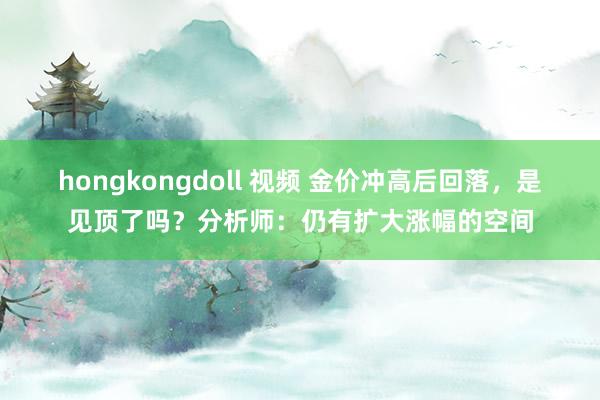 hongkongdoll 视频 金价冲高后回落，是见顶了吗？分析师：仍有扩大涨幅的空间