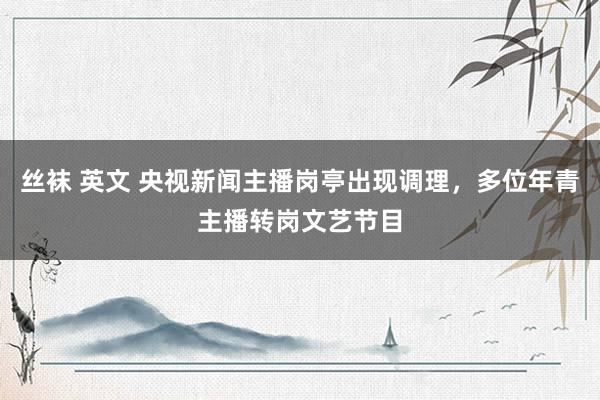 丝袜 英文 央视新闻主播岗亭出现调理，多位年青主播转岗文艺节目