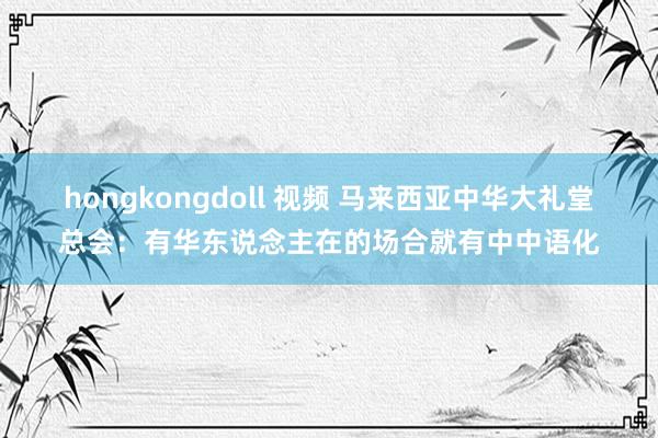 hongkongdoll 视频 马来西亚中华大礼堂总会：有华东说念主在的场合就有中中语化