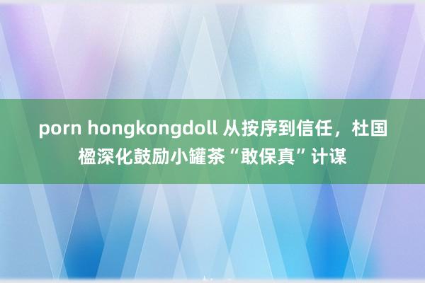 porn hongkongdoll 从按序到信任，杜国楹深化鼓励小罐茶“敢保真”计谋