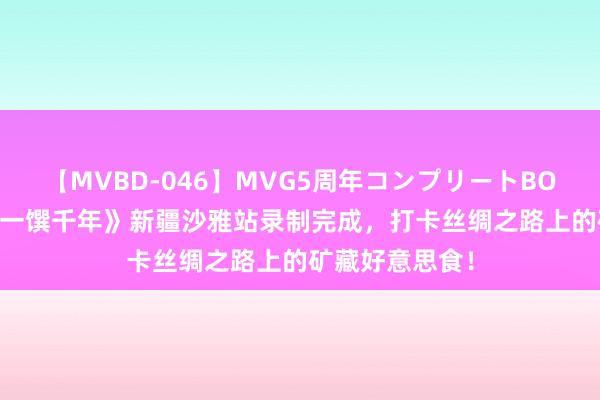 【MVBD-046】MVG5周年コンプリートBOX ゴールド 《一馔千年》新疆沙雅站录制完成，打卡丝绸之路上的矿藏好意思食！