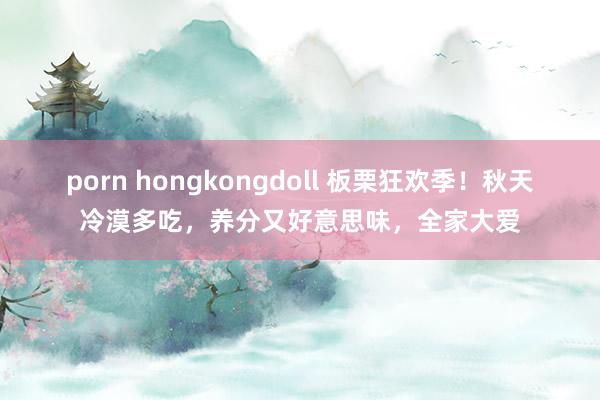 porn hongkongdoll 板栗狂欢季！秋天冷漠多吃，养分又好意思味，全家大爱