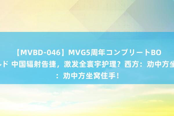 【MVBD-046】MVG5周年コンプリートBOX ゴールド 中国辐射告捷，激发全寰宇护理？西方：劝中方坐窝住手！